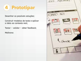 4 Prototipar
Desenhar as possíveis soluções;
Construír modelos de teste e aplicar
a ideia ao contexto real;
Testar - validar - obter feedback;
Melhorar.
 