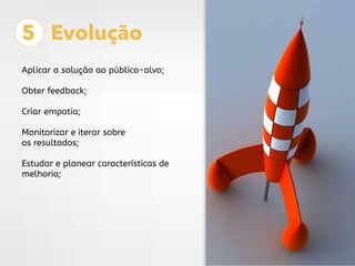 5 Evolução
Aplicar a solução ao público-alvo;
Obter feedback;
Criar empatia;
Monitorizar e iterar sobre
os resultados;
Estudar e planear características de
melhoria;
 