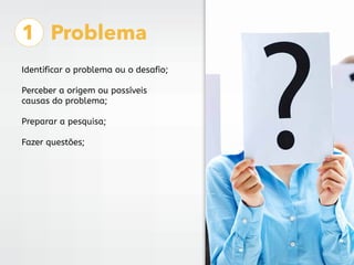 1 Problema
Identificar o problema ou o desafio;
Perceber a origem ou possíveis
causas do problema;
Preparar a pesquisa;
Fa...