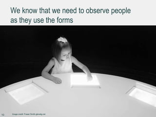 We know that we need to observe people
as they use the forms
10 Image credit: Fraser Smith glenelg.net
 