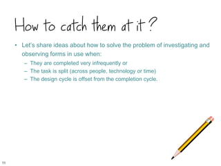 How to catch them at it ?
• Let’s share ideas about how to solve the problem of investigating and
observing forms in use when:
– They are completed very infrequently or
– The task is split (across people, technology or time)
– The design cycle is offset from the completion cycle.
11
 