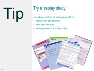 Try a ‘replay study’
Users have another go at a complex form:
• In their own environment
• With their real data
• While you watch and take notes.
12
 