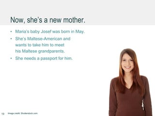 Now, she’s a new mother.
• Maria’s baby Josef was born in May.
• She’s Maltese-American and
wants to take him to meet
his Maltese grandparents.
• She needs a passport for him.
19 Image credit: Shutterstock.com
 