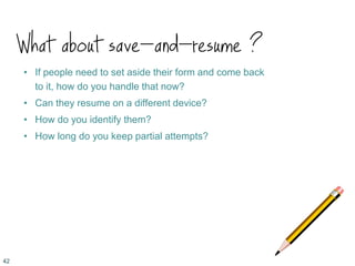 What about save-and-resume ?
• If people need to set aside their form and come back
to it, how do you handle that now?
• Can they resume on a different device?
• How do you identify them?
• How long do you keep partial attempts?
42
 