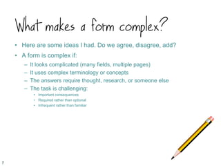 What makes a form complex?
• Here are some ideas I had. Do we agree, disagree, add?
• A form is complex if:
– It looks complicated (many fields, multiple pages)
– It uses complex terminology or concepts
– The answers require thought, research, or someone else
– The task is challenging:
• Important consequences
• Required rather than optional
• Infrequent rather than familiar
7
 