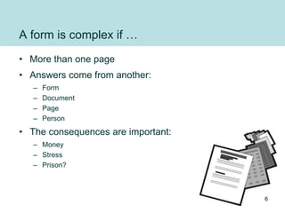 A form is complex if …
• More than one page
• Answers come from another:
– Form
– Document
– Page
– Person
• The consequences are important:
– Money
– Stress
– Prison?
6
 