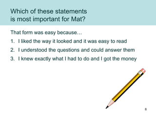 Which of these statements
is most important for Mat?
That form was easy because…
1. I liked the way it looked and it was easy to read
2. I understood the questions and could answer them
3. I knew exactly what I had to do and I got the money
8
 