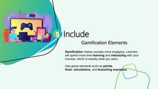 Include
Gamification Elements
5
Gamification makes courses more engaging. Learners
will spend more time learning and interacting with your
courses, which is exactly what you want.
Use game elements such as points,
timer, simulations, and branching scenarios.