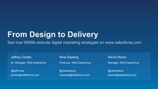 From Design to Delivery
See how WEMs execute digital marketing strategies on www.salesforce.com
Jeffrey Cortez
Sr. Manager, Web Experience
@jeffcortez
jcortez@salesforce.com
Nina Saeang
Producer, Web Experience
@ninasaeang
nsaeang@salesforce.com
David Waclo
Manager, Web Experience
@oakeydave
dwaclo@salesforce.com
 