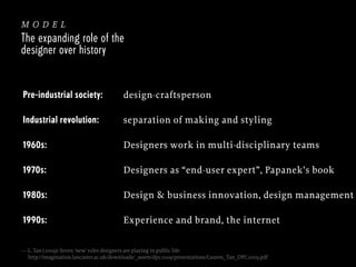 model
The expanding role of the
designer over history

Pre-industrial society:

design-craftsperson

Industrial revolution:

separation of making and styling

1960s:

Designers work in multi-disciplinary teams

1970s:

Designers as “end-user expert”, Papanek’s book

1980s:

Design & business innovation, design management

1990s:

Experience and brand, the internet

— L. Tan (2009): Seven ‘new’ roles designers are playing in public life:
http://imagination.lancaster.ac.uk/downloads/_assets/dpc2009/presentations/Lauren_Tan_DPC2009.pdf

 