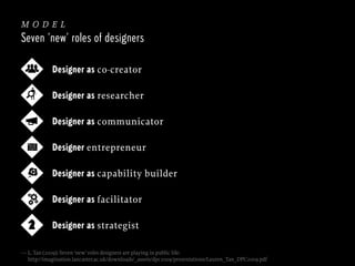 model
Seven ‘new’ roles of designers
Designer as co-creator
Designer as researcher
Designer as communicator
Designer entrepreneur
Designer as capability builder
Designer as facilitator
Designer as strategist
— L. Tan (2009): Seven ‘new’ roles designers are playing in public life:
http://imagination.lancaster.ac.uk/downloads/_assets/dpc2009/presentations/Lauren_Tan_DPC2009.pdf

 