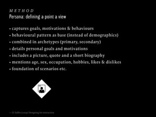 method
Persona: defining a point a view
• captures goals, motivations & behaviours
• behavioural pattern as base (instead of demographics)
• combined in archetypes (primary, secondary)
• details personal goals and motivations
• includes a picture, quote and a short biography
• mentions age, sex, occupation, hobbies, likes & dislikes
• foundation of scenarios etc.

— D. Saffer (2009): Designing for interaction

 