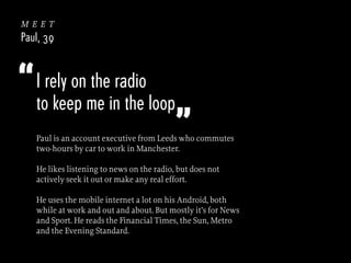 meet
Paul, 39

“ I rely on the radio

to keep me in the loop

”

Paul is an account executive from Leeds who commutes
two-hours by car to work in Manchester.
He likes listening to news on the radio, but does not
actively seek it out or make any real effort.
He uses the mobile internet a lot on his Android, both
while at work and out and about. But mostly it’s for News
and Sport. He reads the Financial Times, the Sun, Metro
and the Evening Standard.

 