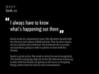 meet
Sarah, 27

“ I always have to know

what’s happening out there

”

Sarah works in a department store. She identifies herself with
the lifestyle and culture of RnB and pop. That involves music,
movies, fashion and celebrities. On weekends she is usually
out and about, going to clubs or parties to meet with her
friends.
Sarah is social active. She tends to strive for social recognition.
The mobile is playing a big role in her life. But more to keep up
to date with her friends, for gossip on the move or shopping
things, rather than for serious news consumption.

 