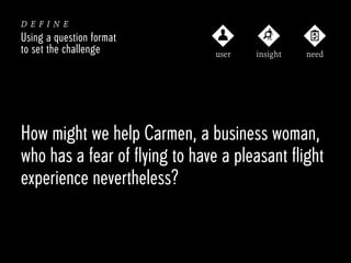 define
Using a question format
to set the challenge

user

insight

need

How might we help Carmen, a business woman,
who has a fear of flying to have a pleasant flight
experience nevertheless?

 