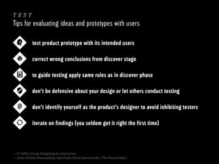 test
Tips for evaluating ideas and prototypes with users
test product prototype with its intended users
correct wrong conclusions from discover stage
to guide testing apply same rules as in discover phase
don’t be defensive about your design or let others conduct testing
don’t identify yourself as the product’s designer to avoid inhibiting testers
iterate on findings (you seldom get it right the first time)

— D. Saffer (2009): Designing for interaction
— Icons: Nithin Viswanathan, Luis Prado, Benni, Jason Grube / The Noun Project

 