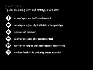 capture
Tips for evaluating ideas and prototypes with users
let user ‘speak out loud’ – and record it
video tape usage of physical & interaction prototypes
take notes of comments
clarifying questions after completing test
?

ask yourself ‘why’ to understand reasons for problems
prioritise feedback by criticality, create action list

 