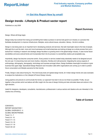 Find Industry reports, Company profiles
ReportLinker                                                                          and Market Statistics



                                                >> Get this Report Now by email!

Design trends - Lifestyle & Product sector report
Published on July 2009

                                                                                                                  Report Summary

Design. Where all things begin.


Design today has evolved from being just something that makes a product or service look good to an industry or a process that
facilitates development; to improve infrastructure, lifestyles, socio-cultural issues, education, literacy - the list is endless.


Design is now being seen as an important tool in developing products and services, that add meaningful value to the lives of people.
Although this is just the start, more and more businesses and small enterprises are looking at design as a whole process than just a
tactical tool. Investing in research and strategic design faculties is a growing trend in the global design industry. It uses human factor
sensibilities and socio-cultural trends and incorporates them into its process in a wonderfully creative yet acceptable way.


Importantly, design has become consumer-centric. Every product or service created today absolutely needs to be designed around
the end user. It is becoming more and more intuitive, interactive, friendly and multi-sensorial. Integrating the various aspects of
anthropology, ethnography, demography, technology and business amongst others, Design facilitates meaningful innovations to give
business that upper edge. Specialized Design Research and Innovation cells within organizations are coming up in order to predict
future consumption and lifestyle scenarios for their brands.


Finally, Design is also about having fun. This trend study looks at 6 global design trends, & 4 Indian design trends and uses examples
to analyze the implications on the Lifestyle & Product Design industry.


Using graphics and pictures to communicate the trends, our approach has been to be as non-linear as possible. Finally, we put
together a few pointers which we believe will offer insight into the area of design thinking and also stimulate ideas and actions in the
right direction.


Useful for designers, developers, consultants, manufacturers, professionals in various sectors and ideators who are interested in this
creative line of thinking.




                                                                                                                   Table of Content

CONTENTS
REPORT NAVIGATION 1
GLOBAL OVERVIEW 2 - 4
GLOBAL MACROTRENDS
Trend 1 5 - 7
Trend 2 8 - 10
Trend 3 11 -13
Trend 4 14 -16
Trend 5 17 -19
Trend 6 20 -22



Design trends - Lifestyle & Product sector report                                                                                   Page 1/4
 