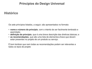Histórico 
Princípios do Design Universal 
Os sete princípios listados, a seguir, são apresentados no formato: 
•nome e número do princípio, com o intento de ser facilmente lembrado e assimilado; 
•definição do princípio, que é uma breve descrição das diretivas básicas; e 
•as recomendações, que são uma lista de elementos-chave que devem estar presentes no projeto de um produto ou serviço. É bom lembrar que nem todas as recomendações podem ser relevantes a todos os tipos de projeto  