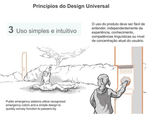 Princípios do Design Universal 
3 Uso simples e intuitivo 
O uso do produto deve ser fácil de entender, independentemente da experiência, conhecimento, competências linguísticas ou nível de concentração atual do usuário. 
Public emergency stations utilize recognized emergency colors and a simple design to quickly convey function to passers-by.  