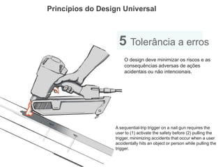Princípios do Design Universal 
5 Tolerância a erros 
O design deve minimizar os riscos e as consequências adversas de ações acidentais ou não intencionais. 
A sequential-trip trigger on a nail gun requires the user to (1) activate the safety before (2) pulling the 
trigger, minimizing accidents that occur when a user accidentally hits an object or person while pulling the trigger.  