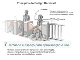 Princípios do Design Universal 
7 Tamanho e espaço para aproximação e uso 
Oferecer espaço e tamanho apropriados para aproximação, alcance, manipulação e uso independentemente do tamanho do corpo, postura ou mobilidade do usuário. 
Wide gates at subway stations 
accommodate wheelchair users as well 
as commuters with packages or luggage.  