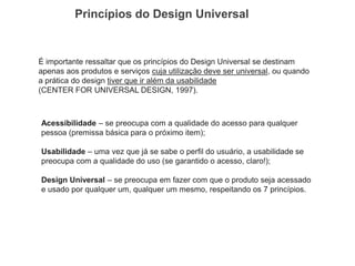 Princípios do Design Universal 
É importante ressaltar que os princípios do Design Universal se destinam apenas aos produtos e serviços cuja utilização deve ser universal, ou quando a prática do design tiver que ir além da usabilidade 
(CENTER FOR UNIVERSAL DESIGN, 1997). 
Acessibilidade – se preocupa com a qualidade do acesso para qualquer pessoa (premissa básica para o próximo item); 
Usabilidade – uma vez que já se sabe o perfil do usuário, a usabilidade se preocupa com a qualidade do uso (se garantido o acesso, claro!); 
Design Universal – se preocupa em fazer com que o produto seja acessado e usado por qualquer um, qualquer um mesmo, respeitando os 7 princípios. 
 