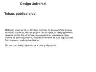 Tchau, público-alvo! 
Design Universal 
O Design Universal (D.U), também chamado de Design Total e Design Inclusivo, sustenta a ideia de projetar (ou no inglês, to design) produtos, serviços, ambientes e interfaces que possam ser usadas pelo maior número de pessoas possível, independentemente de suas capacidades físico-motoras, idade ou habilidades. 
Ou seja, seu design é para todos e para qualquer um!  