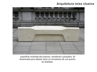 Arquitetura in/ex clusiva 
superfície inclinada dos bancos, resistente a pixações, foi desenhada para afastar tanto os moradores de rua quanto os skatistas.  