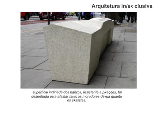 Arquitetura in/ex clusiva 
superfície inclinada dos bancos, resistente a pixações, foi desenhada para afastar tanto os moradores de rua quanto os skatistas.  