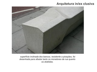 Arquitetura in/ex clusiva 
superfície inclinada dos bancos, resistente a pixações, foi desenhada para afastar tanto os moradores de rua quanto os skatistas.  