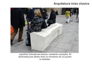 Arquitetura in/ex clusiva 
superfície inclinada dos bancos, resistente a pixações, foi desenhada para afastar tanto os moradores de rua quanto os skatistas.  