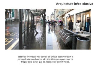 Arquitetura in/ex clusiva 
assentos inclinados nos pontos de ônibus desencorajam a permanência e os bancos são divididos com apoio para os braços para evitar que as pessoas se deitem neles.  