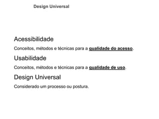 Acessibilidade 
Conceitos, métodos e técnicas para a qualidade do acesso. 
Usabilidade 
Conceitos, métodos e técnicas para a qualidade de uso. 
Design Universal 
Considerado um processo ou postura. 
Design Universal  