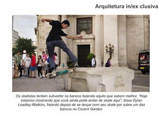 Arquitetura in/ex clusiva 
Os skatistas tentam subverter os bancos fazendo aquilo que sabem melhor. “Hoje estamos mostrando que você ainda pode andar de skate aqui”, disse Dylan Leadley-Watkins, freando depois de se lançar com seu skate por sobre um dos bancos no Covent Garden.  