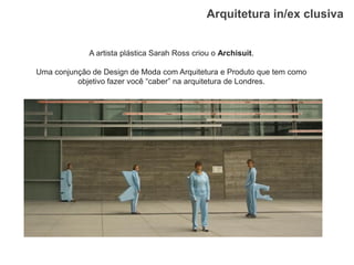 Arquitetura in/ex clusiva 
A artista plástica Sarah Ross criou o Archisuit. 
Uma conjunção de Design de Moda com Arquitetura e Produto que tem como objetivo fazer você “caber” na arquitetura de Londres.  