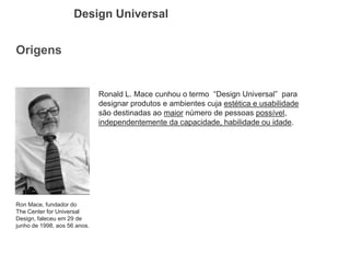 Origens 
Design Universal 
Ronald L. Mace cunhou o termo “Design Universal” para designar produtos e ambientes cuja estética e usabilidade são destinadas ao maior número de pessoas possível, independentemente da capacidade, habilidade ou idade. 
Ron Mace, fundador do The Center for Universal Design, faleceu em 29 de junho de 1998, aos 56 anos.  
