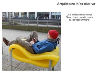 Arquitetura in/ex clusiva 
Já o artista alemão Oliver Show criou o que ele chama de “Street Furniture”.  