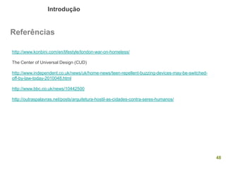 Introdução 
48 
Referências 
http://www.konbini.com/en/lifestyle/london-war-on-homeless/ 
The Center of Universal Design (CUD) 
http://www.independent.co.uk/news/uk/home-news/teen-repellent-buzzing-devices-may-be-switched- off-by-law-today-2010048.html 
http://www.bbc.co.uk/news/10442500 
http://outraspalavras.net/posts/arquitetura-hostil-as-cidades-contra-seres-humanos/ 
