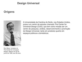 Origens 
Design Universal 
Ron Mace, fundador do The Center for Universal Design, faleceu em 29 de junho de 1998, aos 56 anos. 
A Universidade da Carolina do Norte, nos Estados Unidos, possui um centro de estudos chamado The Center for Universal Design (CUD), que tem como missão ser um centro de pesquisa, análise, desenvolvimento e promoção do Design Universal, tanto em produtos quanto em espaços públicos e domésticos.  