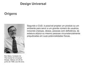 Origens 
Design Universal 
Ron Mace, fundador do The Center for Universal Design, faleceu em 29 de junho de 1998, aos 56 anos. 
Segundo o CUD, é possível projetar um produto ou um ambiente para servir a um grande número de usuários, incluindo crianças, idosos, pessoas com deficiência, de estatura atípica ou mesmo pessoas circunstancialmente prejudicadas em suas potencialidades físicas.  
