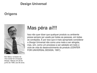 Origens 
Design Universal 
Ron Mace, fundador do The Center for Universal Design, faleceu em 29 de junho de 1998, aos 56 anos. 
Mas péra aí!!! 
Isso não quer dizer que qualquer produto ou ambiente possa sempre ser usado por todas as pessoas, em todas as condições. É por isso que é mais apropriado considerar o Design Universal não como uma meta a ser atingida, mas, sim, como um processo a ser adotado em todo o ciclo de vida do desenvolvimento do produto (CENTER FOR UNIVERSAL DESIGN, 1997).  