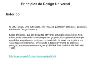 Histórico 
Princípios do Design Universal 
O CUD, lançou uma publicação, em 1997, na qual foram definidos 7 princípios básicos do Design Universal. 
Esses princípios, que são seguidos por vários estudiosos da área até hoje, são fruto de um estudo conduzido por um grupo multidisciplinar formado por arquitetos, engenheiros, designers, com o intuito de servir como guia a um vasto leque de disciplinas, envolvendo o desenvolvimento de produtos, serviços, ambientes e comunicações (CENTER FOR UNIVERSAL DESIGN, 1997). 
http://www.ncsu.edu/project/design-projects/udi/  