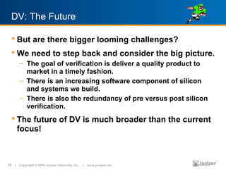 DV: The Future

   But are there bigger looming challenges?
   We need to step back and consider the big picture.
       – The goal of verification is deliver a quality product to
         market in a timely fashion.
       – There is an increasing software component of silicon
         and systems we build.
       – There is also the redundancy of pre versus post silicon
         verification.
   The future of DV is much broader than the current
    focus!



10 | Copyright © 2009 Juniper Networks, Inc. | www.juniper.net
 