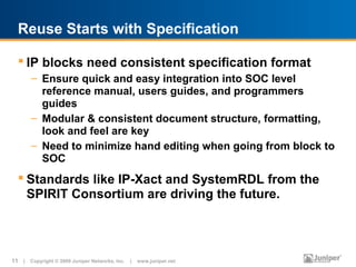 Reuse Starts with Specification

   IP blocks need consistent specification format
       – Ensure quick and easy integration into SOC level
         reference manual, users guides, and programmers
         guides
       – Modular & consistent document structure, formatting,
         look and feel are key
       – Need to minimize hand editing when going from block to
         SOC
   Standards like IP-Xact and SystemRDL from the
    SPIRIT Consortium are driving the future.




11 | Copyright © 2009 Juniper Networks, Inc. | www.juniper.net
 
