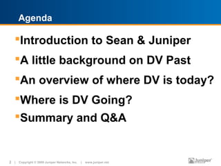 Agenda

   Introduction to Sean & Juniper
   A little background on DV Past
   An overview of where DV is today?
   Where is DV Going?
   Summary and Q&A


2 | Copyright © 2009 Juniper Networks, Inc. | www.juniper.net
 