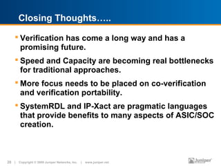 Closing Thoughts…..

     Verification has come a long way and has a
      promising future.
     Speed and Capacity are becoming real bottlenecks
      for traditional approaches.
     More focus needs to be placed on co-verification
      and verification portability.
     SystemRDL and IP-Xact are pragmatic languages
      that provide benefits to many aspects of ASIC/SOC
      creation.



20 | Copyright © 2009 Juniper Networks, Inc. | www.juniper.net
 