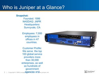 Who is Juniper at a Glance?
                Snapshot:
                     Founded: 1996
                    NASDAQ: JNPR
                      Headquarters:
                     Sunnyvale, CA
SECTION Employees: 7,000
         TITLE
WITH IMAGEemployees in
                             offices in 47
                              countries.

                          Customer Profile:
                          We serve the top
                          100 global service
                            providers more
                               than 30,000
                         enterprises, as well
                            as hundreds of
                               government
3 |   Copyright © 2009 Juniperagencies and
                              Networks, Inc. | www.juniper.net
 
