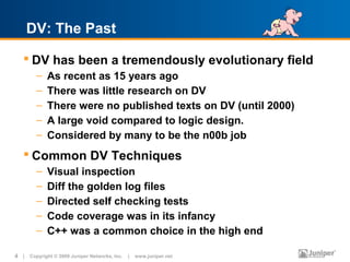 DV: The Past

    DV has been a tremendously evolutionary field
        –   As recent as 15 years ago
        –   There was little research on DV
        –   There were no published texts on DV (until 2000)
        –   A large void compared to logic design.
        –   Considered by many to be the n00b job
    Common DV Techniques
        –   Visual inspection
        –   Diff the golden log files
        –   Directed self checking tests
        –   Code coverage was in its infancy
        –   C++ was a common choice in the high end

4 | Copyright © 2009 Juniper Networks, Inc. | www.juniper.net
 