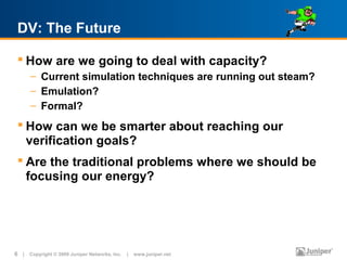 DV: The Future

  How are we going to deal with capacity?
      – Current simulation techniques are running out steam?
      – Emulation?
      – Formal?
  How can we be smarter about reaching our
   verification goals?
  Are the traditional problems where we should be
   focusing our energy?




6 | Copyright © 2009 Juniper Networks, Inc. | www.juniper.net
 